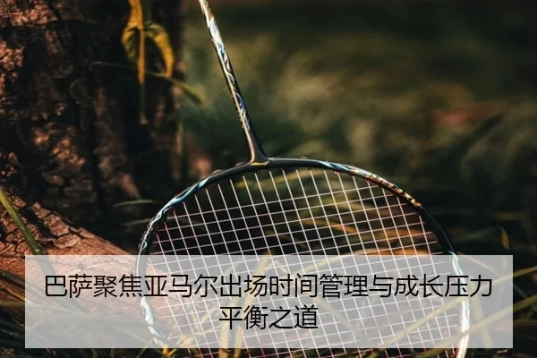 巴萨聚焦亚马尔出场时间管理与成长压力平衡之道