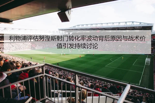 利物浦评估努涅斯射门转化率波动背后原因与战术价值引发持续讨论