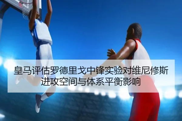 皇马评估罗德里戈中锋实验对维尼修斯进攻空间与体系平衡影响