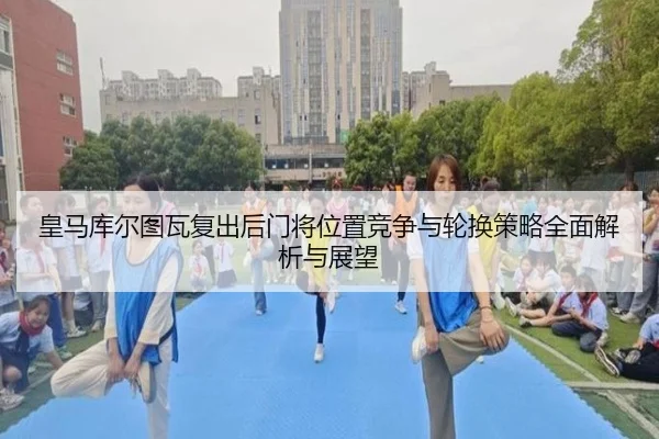 皇马库尔图瓦复出后门将位置竞争与轮换策略全面解析与展望
