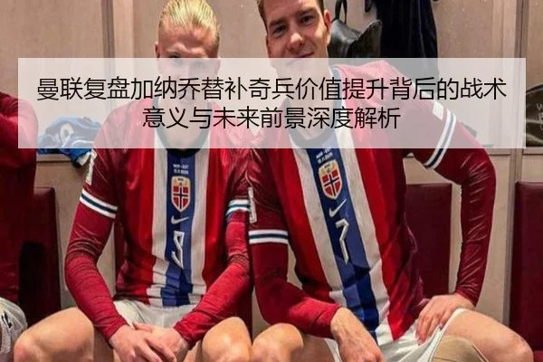 曼联复盘加纳乔替补奇兵价值提升背后的战术意义与未来前景深度解析