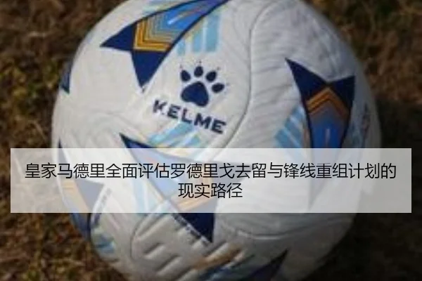 皇家马德里全面评估罗德里戈去留与锋线重组计划的现实路径