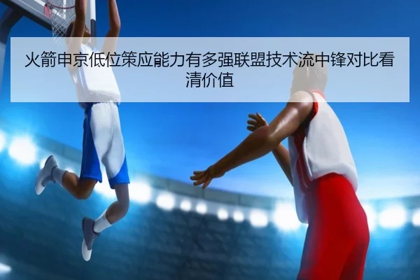 火箭申京低位策应能力有多强联盟技术流中锋对比看清价值