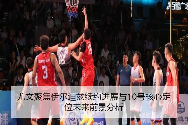 尤文聚焦伊尔迪兹续约进展与10号核心定位未来前景分析