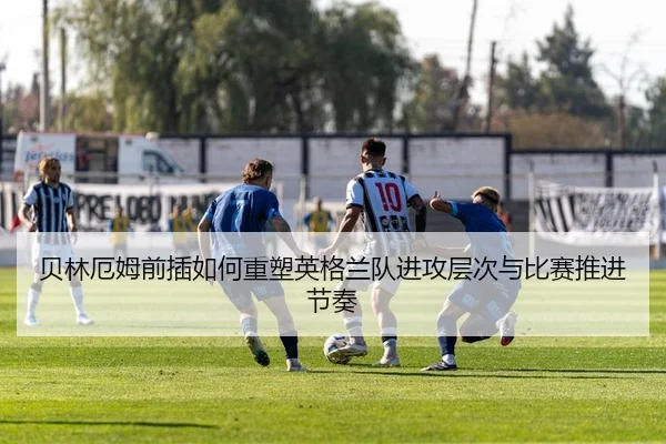 贝林厄姆前插如何重塑英格兰队进攻层次与比赛推进节奏