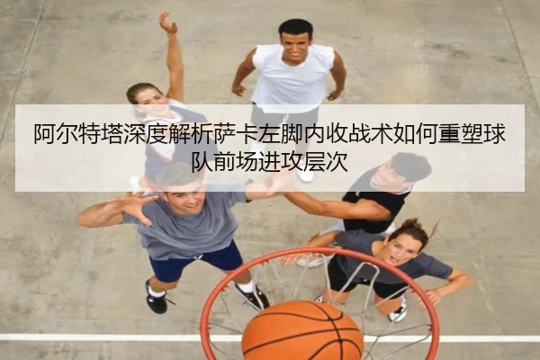 阿尔特塔深度解析萨卡左脚内收战术如何重塑球队前场进攻层次