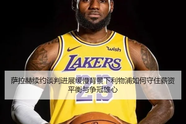 萨拉赫续约谈判进展缓慢背景下利物浦如何守住薪资平衡与争冠雄心